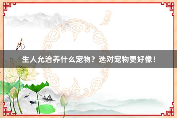 生人允洽养什么宠物？选对宠物更好像！